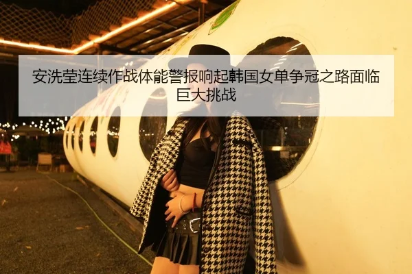 安洗莹连续作战体能警报响起韩国女单争冠之路面临巨大挑战
