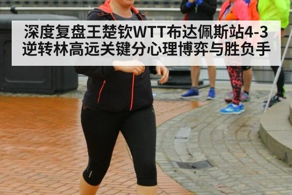 深度复盘王楚钦WTT布达佩斯站4-3逆转林高远关键分心理博弈与胜负手