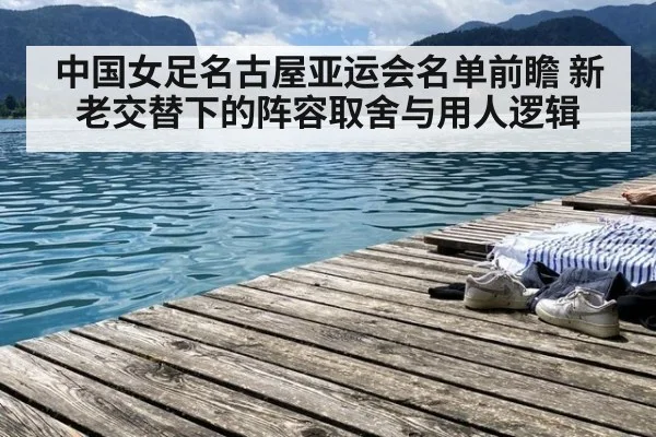 中国女足名古屋亚运会名单前瞻 新老交替下的阵容取舍与用人逻辑