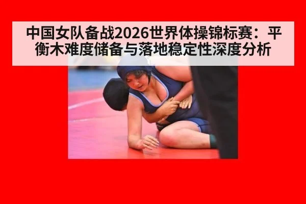 中国女队备战2026世界体操锦标赛:平衡木难度储备与落地稳定性深度分析
