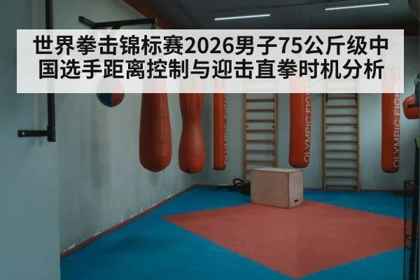 世界拳击锦标赛2026男子75公斤级中国选手距离控制与迎击直拳时机分析