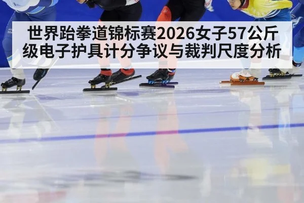 世界跆拳道锦标赛2026女子57公斤级电子护具计分争议与裁判尺度分析